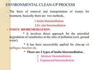 ENVIRONMENTAL CLEAN-UP PROCESS 
The basis of removal and transportation of wastes for 
treatment, basically there are two methods. 
1.Insitu bioremediation 
2.Ex situ bioremediation 
 INSITU BIOREMEDIATION: 
* It involves direct approach for the microbial 
degradation of xenobiotics at the sites of pollution (soil, ground 
water). 
* It has been successfully applied for clan-up oil 
spillages, beaches etc. 
* There are 2 types of insitu bioremediation , 
‡ Intrinsic bioremediation 
‡ Engineered bioremediation 
 