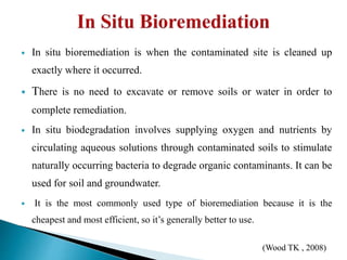  In situ bioremediation is when the contaminated site is cleaned up
exactly where it occurred.
 There is no need to excavate or remove soils or water in order to
complete remediation.
 In situ biodegradation involves supplying oxygen and nutrients by
circulating aqueous solutions through contaminated soils to stimulate
naturally occurring bacteria to degrade organic contaminants. It can be
used for soil and groundwater.
 It is the most commonly used type of bioremediation because it is the
cheapest and most efficient, so it’s generally better to use.
(Wood TK , 2008)
 