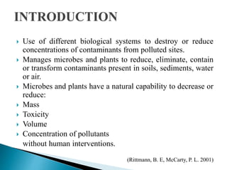  Use of different biological systems to destroy or reduce
concentrations of contaminants from polluted sites.
 Manages microbes and plants to reduce, eliminate, contain
or transform contaminants present in soils, sediments, water
or air.
 Microbes and plants have a natural capability to decrease or
reduce:
 Mass
 Toxicity
 Volume
 Concentration of pollutants
without human interventions.
(Rittmann, B. E, McCarty, P. L. 2001)
 