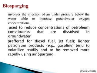 involves the injection of air under pressure below the
water table to increase groundwater oxygen
concentrations
used to reduce concentrations of petroleum
constituents that are dissolved in
groundwater
preffered for diesel fuel, jet fuel); lighter
petroleum products (e.g., gasoline) tend to
volatilize readily and to be removed more
rapidly using air Sparging.
(Vidali,M.2001)
 
