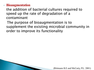 • Bioaugmentation
the addition of bacterial cultures required to
speed up the rate of degradation of a
contaminant
The purpose of bioaugmentation is to
supplement the existing microbial community in
order to improve its functionality
(Rittmann B.E and McCarty, P.L. 2001)
 