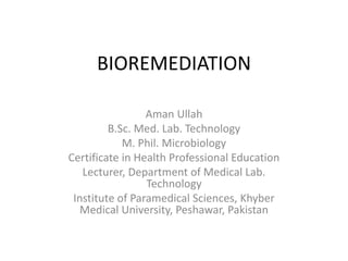 BIOREMEDIATION
Aman Ullah
B.Sc. Med. Lab. Technology
M. Phil. Microbiology
Certificate in Health Professional Education
Lecturer, Department of Medical Lab.
Technology
Institute of Paramedical Sciences, Khyber
Medical University, Peshawar, Pakistan
 