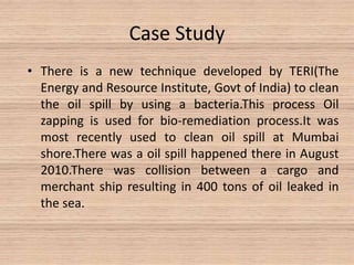 Case Study
• There is a new technique developed by TERI(The
Energy and Resource Institute, Govt of India) to clean
the oil spill by using a bacteria.This process Oil
zapping is used for bio-remediation process.It was
most recently used to clean oil spill at Mumbai
shore.There was a oil spill happened there in August
2010.There was collision between a cargo and
merchant ship resulting in 400 tons of oil leaked in
the sea.
 