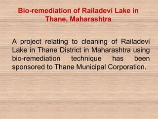 A project relating to cleaning of Railadevi
Lake in Thane District in Maharashtra using
bio-remediation technique has been
sponsored to Thane Municipal Corporation.
Bio-remediation of Railadevi Lake in
Thane, Maharashtra
 