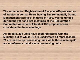 The scheme for “Registration of Recyclers/Reprocessors
of Wastes as Actual Users having Environmentally Sound
Management facilities” initiated in 1999, was continued
during the year and two meetings of the Registration
Committee were held. A total of 130 proposals were
considered in these meetings.
As on date, 234 units have been registered with the
Ministry, out of which 78 are used/waste oil reprocessors,
71 are lead scrap processing units while the remaining 83
are non-ferrous metal waste processing units.
 