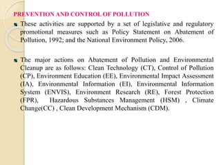 PREVENTION AND CONTROL OF POLLUTION
These activities are supported by a set of legislative and regulatory
promotional measures such as Policy Statement on Abatement of
Pollution, 1992; and the National Environment Policy, 2006.
The major actions on Abatement of Pollution and Environmental
Cleanup are as follows: Clean Technology (CT), Control of Pollution
(CP), Environment Education (EE), Environmental Impact Assessment
(IA), Environmental Information (EI), Environmental Information
System (ENVIS), Environment Research (RE), Forest Protection
(FPR), Hazardous Substances Management (HSM) , Climate
Change(CC) , Clean Development Mechanism (CDM).
 