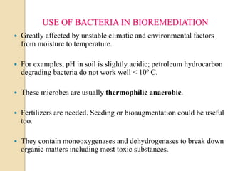 USE OF BACTERIA IN BIOREMEDIATION
 Greatly affected by unstable climatic and environmental factors
from moisture to temperature.
 For examples, pH in soil is slightly acidic; petroleum hydrocarbon
degrading bacteria do not work well < 10º C.
 These microbes are usually thermophilic anaerobic.
 Fertilizers are needed. Seeding or bioaugmentation could be useful
too.
 They contain monooxygenases and dehydrogenases to break down
organic matters including most toxic substances.
 