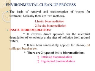 ENVIRONMENTAL CLEAN-UP PROCESS
 The basis of removal and transportation of wastes for
treatment, basically there are two methods.
1.Insitu bioremediation
2.Ex situ bioremediation
 INSITU BIOREMEDIATION:
* It involves direct approach for the microbial
degradation of xenobiotics at the sites of pollution (soil, ground
water).
* It has been successfully applied for clan-up oil
spillages, beaches etc.
* There are 2 types of insitu bioremediation ,
‡ Intrinsic bioremediation
‡ Engineered bioremediation
 