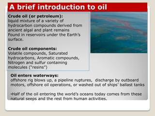 Crude oil (or petroleum):
liquid mixture of a variety of
hydrocarbon compounds derived from
ancient algal and plant remains
Found in reservoirs under the Earth‟s
surface.
Crude oil components:
Volatile compounds, Saturated
hydrocarbons, Aromatic compounds,
Nitrogen and sulfur containing
molecules (“resins”)
A brief introduction to oil
Oil enters waterways:
offshore rig blows up, a pipeline ruptures, discharge by outboard
motors, offshore oil operations, or washed out of ships‟ ballast tanks
•Half of the oil entering the world‟s oceans today comes from these
natural seeps and the rest from human activities.
 