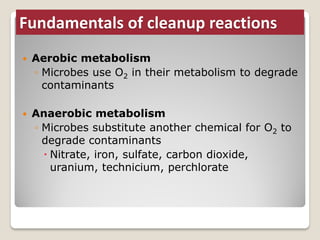 Fundamentals of cleanup reactions
 Aerobic metabolism
◦ Microbes use O2 in their metabolism to degrade
contaminants
 Anaerobic metabolism
◦ Microbes substitute another chemical for O2 to
degrade contaminants
 Nitrate, iron, sulfate, carbon dioxide,
uranium, technicium, perchlorate
 
