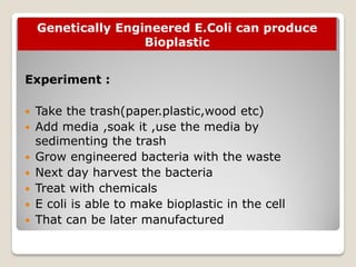 Genetically Engineered E.Coli can produce
Bioplastic
Experiment :
 Take the trash(paper.plastic,wood etc)
 Add media ,soak it ,use the media by
sedimenting the trash
 Grow engineered bacteria with the waste
 Next day harvest the bacteria
 Treat with chemicals
 E coli is able to make bioplastic in the cell
 That can be later manufactured
 