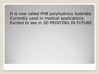  It is now called PHB polyhydroxy buterate
 Currently used in medical applications
 Excited to see in 3D PRINTING IN FUTURE

 