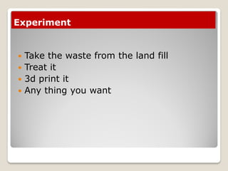 Experiment
 Take the waste from the land fill
 Treat it
 3d print it
 Any thing you want
 