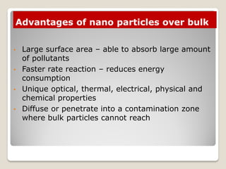 Advantages of nano particles over bulk
• Large surface area – able to absorb large amount
of pollutants
• Faster rate reaction – reduces energy
consumption
• Unique optical, thermal, electrical, physical and
chemical properties
• Diffuse or penetrate into a contamination zone
where bulk particles cannot reach
 