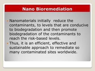 Nano Bioremediation
 Nanomaterials initially reduce the
contaminants, to levels that are conducive
to biodegradation and then promote
biodegradation of the contaminants to
reach the risk-based levels.
 Thus, it is an efficient, effective and
sustainable approach to remediate so
many contaminated sites worldwide.
 