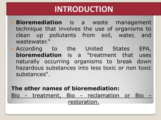  Bioremediation is a waste management
technique that involves the use of organisms to
clean up pollutants from soil, water, and
wastewater.“
 According to the United States EPA,
bioremediation is a "treatment that uses
naturally occurring organisms to break down
hazardous substances into less toxic or non toxic
substances“.
The other names of bioremediation:
Bio - treatment, Bio - reclamation or Bio -
restoration.
INTRODUCTION
 