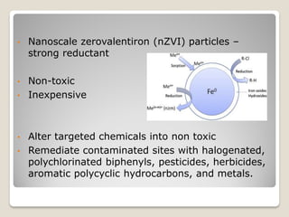 • Nanoscale zerovalentiron (nZVI) particles –
strong reductant
• Non-toxic
• Inexpensive
• Alter targeted chemicals into non toxic
• Remediate contaminated sites with halogenated,
polychlorinated biphenyls, pesticides, herbicides,
aromatic polycyclic hydrocarbons, and metals.
 
