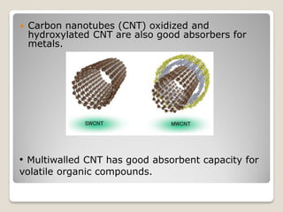  Carbon nanotubes (CNT) oxidized and
hydroxylated CNT are also good absorbers for
metals.
• Multiwalled CNT has good absorbent capacity for
volatile organic compounds.
 