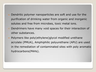  Dendritic polymer nanoparticles are soft and use for the
purification of drinking water from organic and inorganic
solutes and free from microbes, toxic metal ions.
 Dendrimers have many void spaces for their interaction of
other substances.
 Polymers like poly(ethylene)glycol modified urethane
acrylate (PMUA), Amphiphilic polyurethane (APU) are used
in the remediation of contaminated sites with poly aromatic
hydrocarbons(PAHs).
 