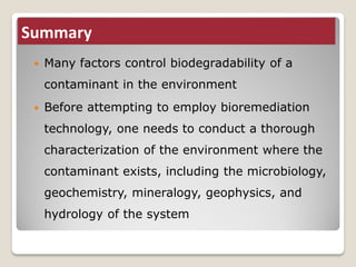 Summary
 Many factors control biodegradability of a
contaminant in the environment
 Before attempting to employ bioremediation
technology, one needs to conduct a thorough
characterization of the environment where the
contaminant exists, including the microbiology,
geochemistry, mineralogy, geophysics, and
hydrology of the system
 