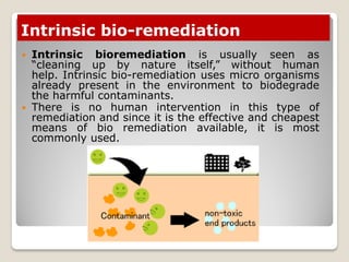 Intrinsic bio-remediation
 Intrinsic bioremediation is usually seen as
“cleaning up by nature itself,” without human
help. Intrinsic bio-remediation uses micro organisms
already present in the environment to biodegrade
the harmful contaminants.
 There is no human intervention in this type of
remediation and since it is the effective and cheapest
means of bio remediation available, it is most
commonly used.
 