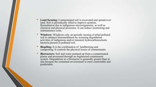 • Land farming: Contaminated soil is excavated and spread over
land. Soil is periodically tilled to improve aeration.
Remediation due to indigenous microorganisms, as well as
chemical and physical processes. It can reduce monitoring and
maintainence costs.
• Windrow: Windrows rely on periodic turning of piled polluted
soil to enhance bioremediation by icreasing degradation
activities of indigenous and/or transient hydrocarbonoclastic
bacteria present in polluted soil.
• Biopiling: It is the combination of landfarming and
composting. It controls the physical losses of contaminants.
• Bioreactors: Soil and water pumped up from a contaminated
plume and processed through an engineered containment
system. Degradation in a bioreactor is generally greater than in
situ because the contained environment is more controlable and
predictable.
 