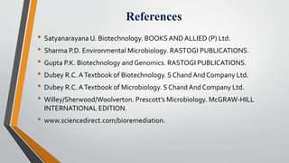 References
• Satyanarayana U. Biotechnology. BOOKS AND ALLIED (P) Ltd.
• Sharma P.D. Environmental Microbiology. RASTOGI PUBLICATIONS.
• Gupta P.K. Biotechnology and Genomics. RASTOGI PUBLICATIONS.
• Dubey R.C. ATextbook of Biotechnology. S Chand And Company Ltd.
• Dubey R.C. ATextbook of Microbiology. S Chand And Company Ltd.
• Willey/Sherwood/Woolverton. Prescott’s Microbiology. McGRAW-HILL
INTERNATIONAL EDITION.
• www.sciencedirect.com/bioremediation.
 