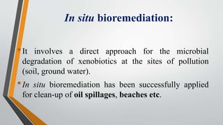In situ bioremediation:
•It involves a direct approach for the microbial
degradation of xenobiotics at the sites of pollution
(soil, ground water).
•In situ bioremediation has been successfully applied
for clean-up of oil spillages, beaches etc.
 