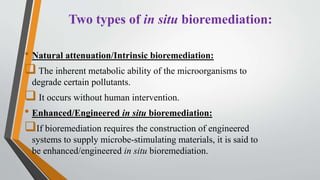 Two types of in situ bioremediation:
• Natural attenuation/Intrinsic bioremediation:
 The inherent metabolic ability of the microorganisms to
degrade certain pollutants.
 It occurs without human intervention.
• Enhanced/Engineered in situ bioremediation:
If bioremediation requires the construction of engineered
systems to supply microbe-stimulating materials, it is said to
be enhanced/engineered in situ bioremediation.
 