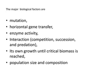 The major biological factors are
• mutation,
• horizontal gene transfer,
• enzyme activity,
• Interaction (competition, succession,
and predation),
• Its own growth until critical biomass is
reached,
• population size and composition
 