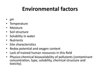 Environmental factors
• pH
• Temperature
• Moisture
• Soil structure
• Solubility in water
• Nutrients
• Site characteristics
• Redox potential and oxygen content
• Lack of trained human resources in this ﬁeld
• Physico-chemical bioavailability of pollutants (contaminant
concentration, type, solubility, chemical structure and
toxicity).
 