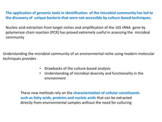 The application of genomic tools in identiﬁcation of the microbial community has led to
the discovery of unique bacteria that were not accessible by culture-based techniques.
Nucleic acid extraction from target niches and ampliﬁcation of the 16S rRNA gene by
polymerase chain reaction (PCR) has proved extremely useful in assessing the microbial
community
Understanding the microbial community of an environmental niche using modern molecular
techniques provides
• Drawbacks of the culture-based analysis
• Understanding of microbial diversity and functionality in the
environment
These new methods rely on the characterization of cellular constituents
such as fatty acids, proteins and nucleic acids that can be extracted
directly from environmental samples without the need for culturing
 