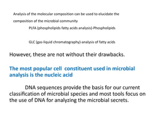 However, these are not without their drawbacks.
The most popular cell constituent used in microbial
analysis is the nucleic acid
DNA sequences provide the basis for our current
classiﬁcation of microbial species and most tools focus on
the use of DNA for analyzing the microbial secrets.
Analysis of the molecular composition can be used to elucidate the
composition of the microbial community
PLFA (phospholipids fatty acids analysis)-Phospholipids
GLC (gas-liquid chromatography)-analysis of fatty acids
 