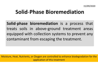 Solid-Phase Bioremediation
Solid-phase bioremediation is a process that
treats soils in above-ground treatment areas
equipped with collection systems to prevent any
contaminant from escaping the treatment.
Moisture, Heat, Nutrients, or Oxygen are controlled to enhance biodegradation for the
application of this treatment
15/09/2020
 