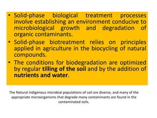 • Solid-phase biological treatment processes
involve establishing an environment conducive to
microbiological growth and degradation of
organic contaminants.
• Solid-phase biotreatment relies on principles
applied in agriculture in the biocycling of natural
compounds.
• The conditions for biodegradation are optimized
by regular tilling of the soil and by the addition of
nutrients and water.
The Natural indigenous microbial populations of soil are diverse, and many of the
appropriate microorganisms that degrade many contaminants are found in the
contaminated soils.
 