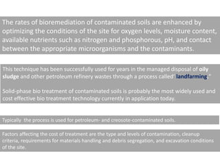 The rates of bioremediation of contaminated soils are enhanced by
optimizing the conditions of the site for oxygen levels, moisture content,
available nutrients such as nitrogen and phosphorous, pH, and contact
between the appropriate microorganisms and the contaminants.
This technique has been successfully used for years in the managed disposal of oily
sludge and other petroleum refinery wastes through a process called‘ landfarming."
Solid-phase bio treatment of contaminated soils is probably the most widely used and
cost effective bio treatment technology currently in application today.
Typically the process is used for petroleum- and creosote-contaminated soils.
Factors affecting the cost of treatment are the type and levels of contamination, cleanup
criteria, requirements for materials handling and debris segregation, and excavation conditions
of the site.
 