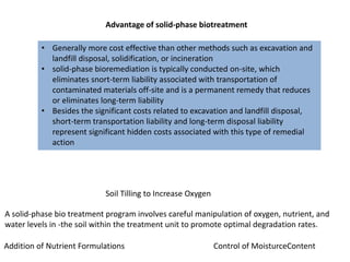 Advantage of solid-phase biotreatment
• Generally more cost effective than other methods such as excavation and
landfill disposal, solidification, or incineration
• solid-phase bioremediation is typically conducted on-site, which
eliminates snort-term liability associated with transportation of
contaminated materials off-site and is a permanent remedy that reduces
or eliminates long-term liability
• Besides the significant costs related to excavation and landfill disposal,
short-term transportation liability and long-term disposal liability
represent significant hidden costs associated with this type of remedial
action
Soil Tilling to Increase Oxygen
A solid-phase bio treatment program involves careful manipulation of oxygen, nutrient, and
water levels in -the soil within the treatment unit to promote optimal degradation rates.
Addition of Nutrient Formulations Control of MoisturceContent
 