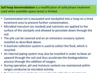 Soil heap bioremediation is a modification of solid-phase treatment
used when available space (area) is limited.
• Contaminated soil is excavated and stockpiled into a heap on a lined
treatment area to prevent further contamination.
• Microbial inoculum (as needed) and nutrients are applied to the
surface of the stockpile and allowed to percolate down through the
soil.
• The pile can be covered and an air emissions recovery system
installed as described above.
• A leachate collection system is used to collect the fluid, which is
recycled.
• An internal piping system may also be installed in order to blow air
upward through the soil and thus accelerate the biodegradation
process through the addition of oxygen.
• During operation, pH and moisture content are maintained within
ranges conducive to microbial activity.
 