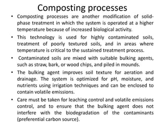 Composting processes
• Composting processes are another modification of solid-
phase treatment in which the system is operated at a higher
temperature because of increased biological activity.
• This technology is used for highly contaminated soils,
treatment of poorly textured soils, and in areas where
temperature is critical to the sustained treatment process.
• Contaminated soils are mixed with suitable bulking agents,
such as straw, bark, or wood chips, and piled in mounds.
• The bulking agent improves soil texture for aeration and
drainage. The system is optimized for pH, moisture, and
nutrients using irrigation techniques and can be enclosed to
contain volatile emissions.
• Care must be taken for leaching control and volatile emissions
control, and to ensure that the bulking agent does not
interfere with the biodegradation of the contaminants
(preferential carbon source).
 