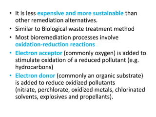 • It is less expensive and more sustainable than
other remediation alternatives.
• Similar to Biological waste treatment method
• Most bioremediation processes involve
oxidation-reduction reactions
• Electron acceptor (commonly oxygen) is added to
stimulate oxidation of a reduced pollutant (e.g.
hydrocarbons)
• Electron donor (commonly an organic substrate)
is added to reduce oxidized pollutants
(nitrate, perchlorate, oxidized metals, chlorinated
solvents, explosives and propellants).
 