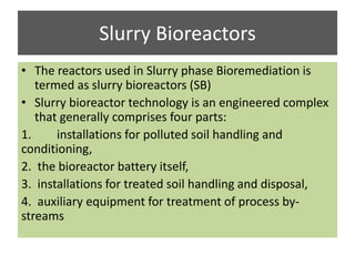 Slurry Bioreactors
• The reactors used in Slurry phase Bioremediation is
termed as slurry bioreactors (SB)
• Slurry bioreactor technology is an engineered complex
that generally comprises four parts:
1. installations for polluted soil handling and
conditioning,
2. the bioreactor battery itself,
3. installations for treated soil handling and disposal,
4. auxiliary equipment for treatment of process by-
streams
 