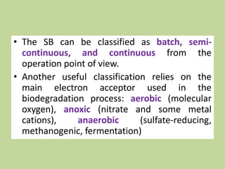 • The SB can be classified as batch, semi-
continuous, and continuous from the
operation point of view.
• Another useful classification relies on the
main electron acceptor used in the
biodegradation process: aerobic (molecular
oxygen), anoxic (nitrate and some metal
cations), anaerobic (sulfate-reducing,
methanogenic, fermentation)
 