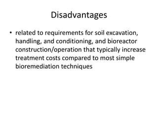 Disadvantages
• related to requirements for soil excavation,
handling, and conditioning, and bioreactor
construction/operation that typically increase
treatment costs compared to most simple
bioremediation techniques
 