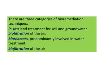 There are three categories of bioremediation
techniques:
in situ land treatment for soil and groundwater
biofiltration of the air;
bioreactors, predominantly involved in water
treatment.
biofiltration of the air
 