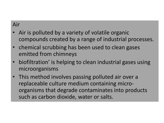 Air
• Air is polluted by a variety of volatile organic
compounds created by a range of industrial processes.
• chemical scrubbing has been used to clean gases
emitted from chimneys
• biofiltration’ is helping to clean industrial gases using
microorganisms
• This method involves passing polluted air over a
replaceable culture medium containing micro-
organisms that degrade contaminates into products
such as carbon dioxide, water or salts.
 