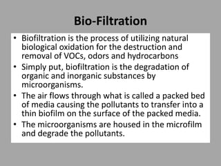 Bio-Filtration
• Biofiltration is the process of utilizing natural
biological oxidation for the destruction and
removal of VOCs, odors and hydrocarbons
• Simply put, biofiltration is the degradation of
organic and inorganic substances by
microorganisms.
• The air flows through what is called a packed bed
of media causing the pollutants to transfer into a
thin biofilm on the surface of the packed media.
• The microorganisms are housed in the microfilm
and degrade the pollutants.
 