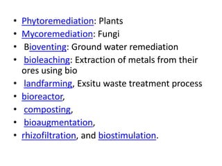 • Phytoremediation: Plants
• Mycoremediation: Fungi
• Bioventing: Ground water remediation
• bioleaching: Extraction of metals from their
ores using bio
• landfarming, Exsitu waste treatment process
• bioreactor,
• composting,
• bioaugmentation,
• rhizofiltration, and biostimulation.
 