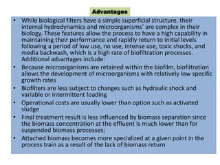 • While biological filters have a simple superficial structure. their
internal hydrodynamics and microorganisms’ are complex in their
biology. These features allow the process to have a high capability in
maintaining their performance and rapidly return to initial levels
following a period of low use, no use, intense use, toxic shocks, and
media backwash, which is a high rate of biofiltration processes.
Additional advantages include:
• Because microorganisms are retained within the biofilm, biofiltration
allows the development of microorganisms with relatively low specific
growth rates
• Biofilters are less subject to changes such as hydraulic shock and
variable or intermittent loading
• Operational costs are usually lower than option such as activated
sludge
• Final treatment result is less influenced by biomass separation since
the biomass concentration at the effluent is much lower than for
suspended biomass processes;
• Attached biomass becomes more specialized at a given point in the
process train as a result of the lack of biomass return
Advantages
 