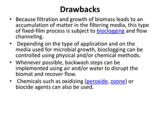 Drawbacks
• Because filtration and growth of biomass leads to an
accumulation of matter in the filtering media, this type
of fixed-film process is subject to bioclogging and flow
channeling.
• Depending on the type of application and on the
media used for microbial growth, bioclogging can be
controlled using physical and/or chemical methods.
• Whenever possible, backwash steps can be
implemented using air and/or water to disrupt the
biomat and recover flow.
• Chemicals such as oxidizing (peroxide, ozone) or
biocide agents can also be used.
 