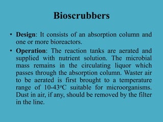 Bioscrubbers
• Design: It consists of an absorption column and
one or more bioreactors.
• Operation: The reaction tanks are aerated and
supplied with nutrient solution. The microbial
mass remains in the circulating liquor which
passes through the absorption column. Waster air
to be aerated is first brought to a temperature
range of 10-43oC suitable for microorganisms.
Dust in air, if any, should be removed by the filter
in the line.
 